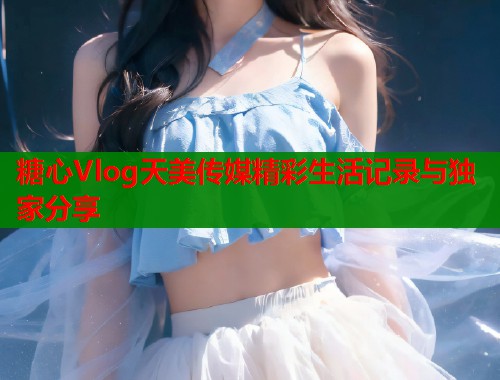 糖心Vlog天美传媒精彩生活记录与独家分享