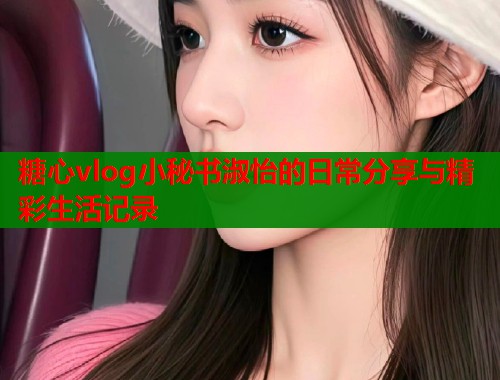 糖心vlog小秘书淑怡的日常分享与精彩生活记录