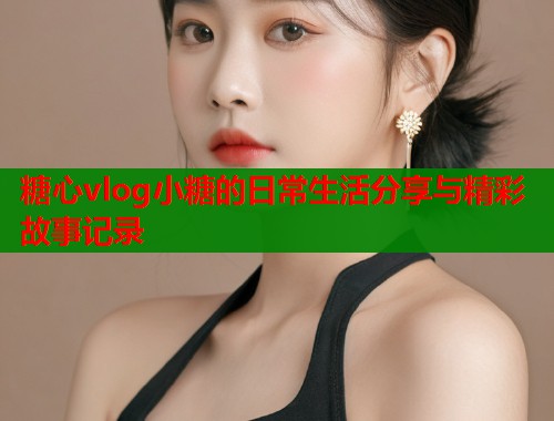 糖心vlog小糖的日常生活分享与精彩故事记录