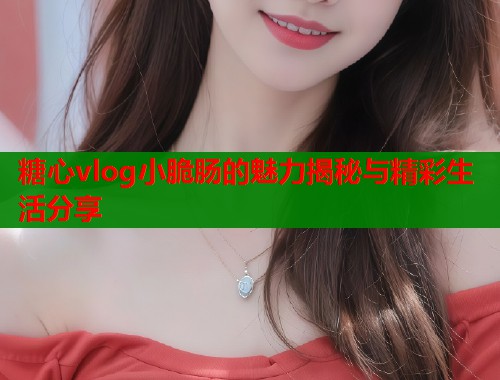 糖心vlog小脆肠的魅力揭秘与精彩生活分享