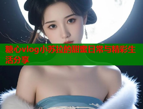 糖心vlog小苏拉的甜蜜日常与精彩生活分享