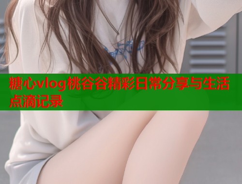 糖心vlog桃谷谷精彩日常分享与生活点滴记录