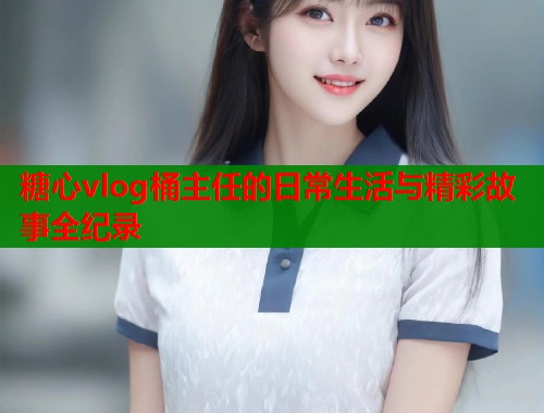糖心vlog桶主任的日常生活与精彩故事全纪录