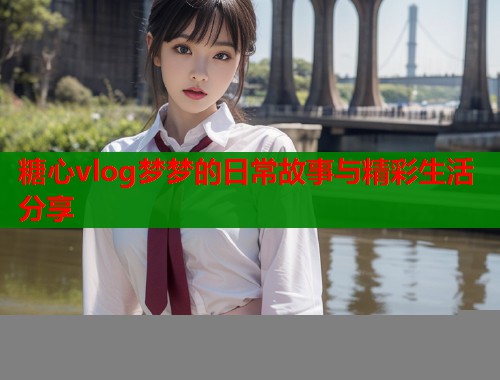 糖心vlog梦梦的日常故事与精彩生活分享