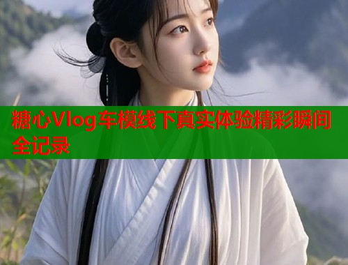 糖心Vlog车模线下真实体验精彩瞬间全记录