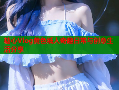糖心Vlog黄色纸人奇趣日常与创意生活分享
