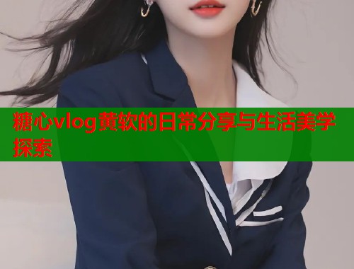 糖心vlog黄软的日常分享与生活美学探索