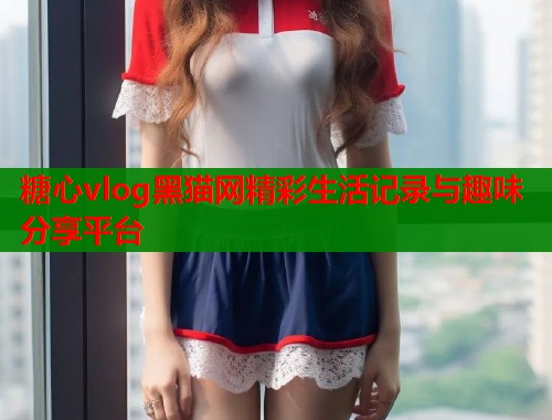 糖心vlog黑猫网精彩生活记录与趣味分享平台
