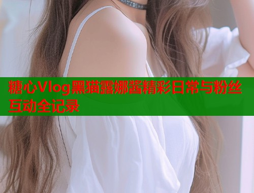 糖心Vlog黑猫露娜酱精彩日常与粉丝互动全记录
