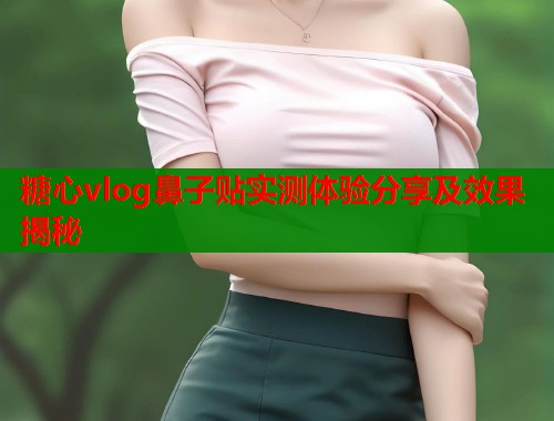 糖心vlog鼻子贴实测体验分享及效果揭秘