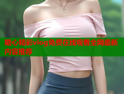 糖心精彩vlog免费在线观看全网最新内容推荐
