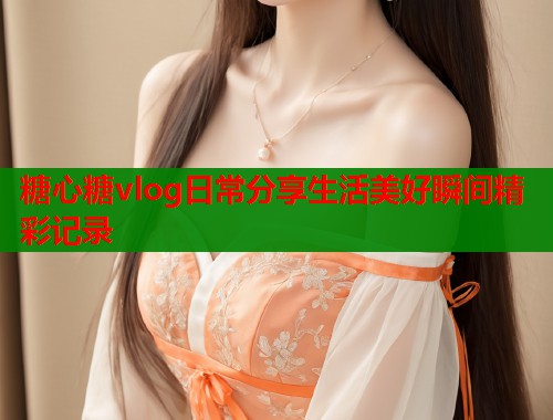 糖心糖vlog日常分享生活美好瞬间精彩记录