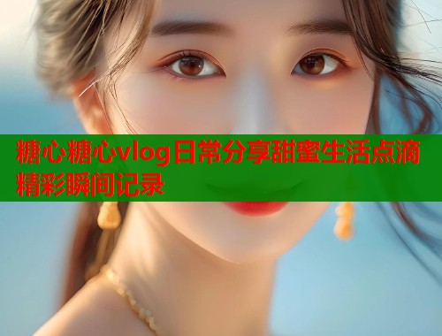 糖心糖心vlog日常分享甜蜜生活点滴精彩瞬间记录