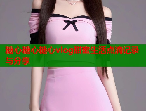 糖心糖心糖心vlog甜蜜生活点滴记录与分享