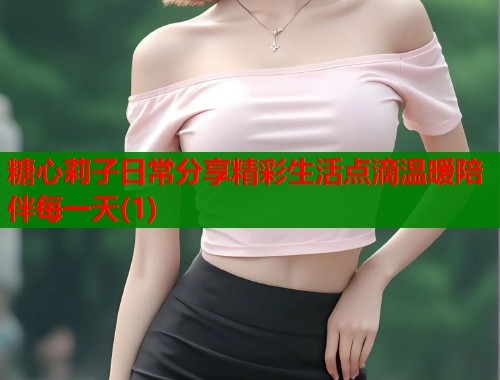糖心莉子日常分享精彩生活点滴温暖陪伴每一天(1)
