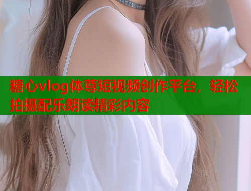 糖心vlog体尊短视频创作平台，轻松拍摄配乐朗读精彩内容