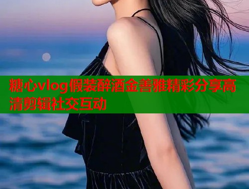 糖心vlog假装醉酒金善雅精彩分享高清剪辑社交互动