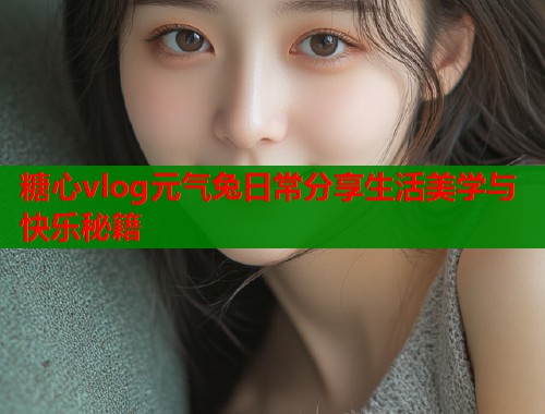 糖心vlog元气兔日常分享生活美学与快乐秘籍