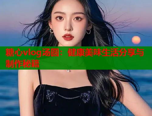 糖心vlog汤圆：健康美味生活分享与制作秘籍