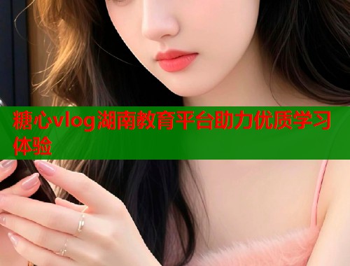 糖心vlog湖南教育平台助力优质学习体验