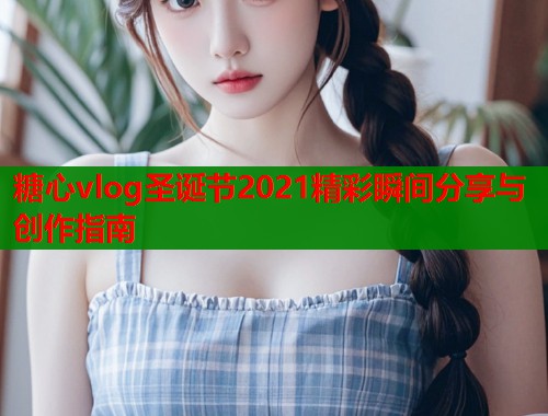 糖心vlog圣诞节2021精彩瞬间分享与创作指南